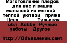 Изготовление пледов для вас и ваших малышей из мягкой , теплой ,уютной,  пряжи › Цена ­ 1 400 - Тульская обл. Хобби. Ручные работы » Другое   
